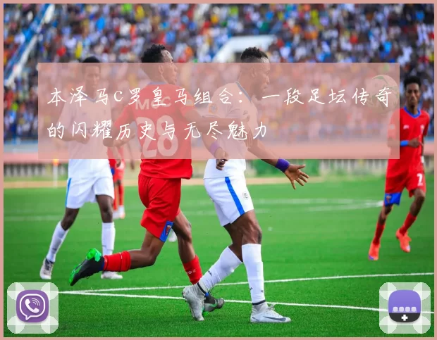 本泽马c罗皇马组合:一段足坛传奇的闪耀历史与无尽魅力