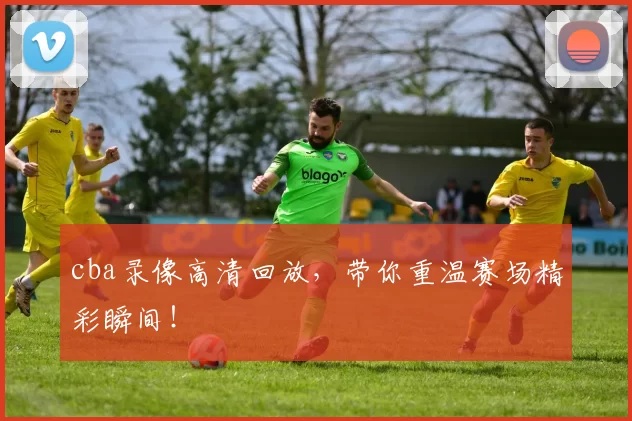 cba录像高清回放,带你重温赛场精彩瞬间!