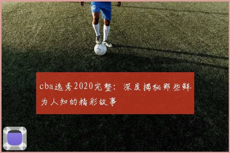 cba选秀2020完整：深度揭秘那些鲜为人知的精彩故事