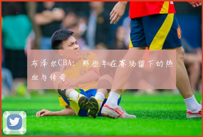 布泽尔CBA:那些年在赛场留下的热血与传奇